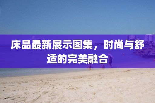 床品最新展示圖集，時(shí)尚與舒適的完美融合