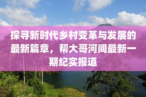 探尋新時代鄉(xiāng)村變革與發(fā)展的最新篇章，幫大哥河間最新一期紀(jì)實報道
