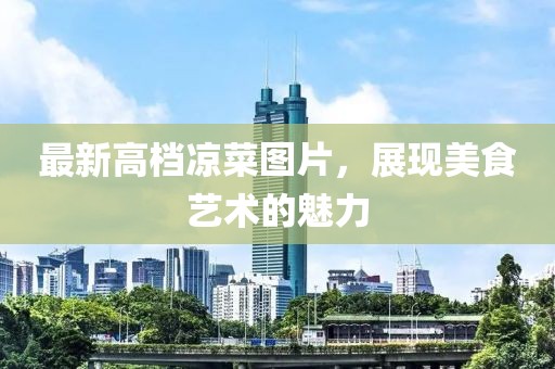 最新高檔涼菜圖片，展現(xiàn)美食藝術(shù)的魅力