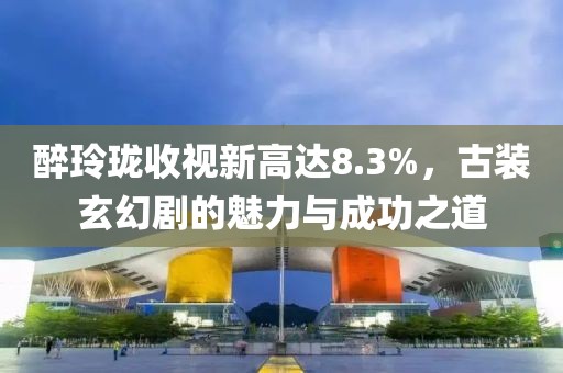 醉玲瓏收視新高達(dá)8.3%，古裝玄幻劇的魅力與成功之道