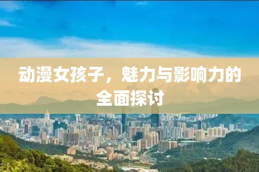 動漫女孩子，魅力與影響力的全面探討