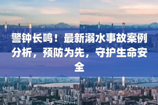 警鐘長(zhǎng)鳴！最新溺水事故案例分析，預(yù)防為先，守護(hù)生命安全