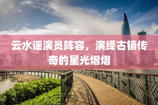 云水謠演員陣容，演繹古鎮(zhèn)傳奇的星光熠熠