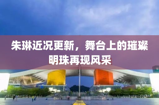 朱琳近況更新，舞臺上的璀璨明珠再現(xiàn)風采