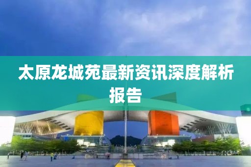 太原龍城苑最新資訊深度解析報(bào)告