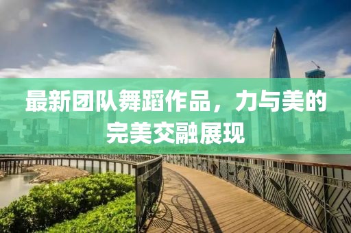 最新團隊舞蹈作品，力與美的完美交融展現(xiàn)