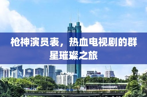 槍神演員表，熱血電視劇的群星璀璨之旅