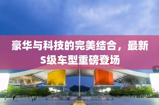 豪華與科技的完美結(jié)合，最新S級車型重磅登場