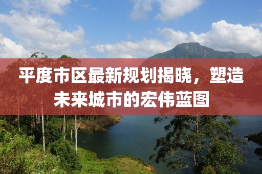 平度市區(qū)最新規(guī)劃揭曉，塑造未來城市的宏偉藍(lán)圖