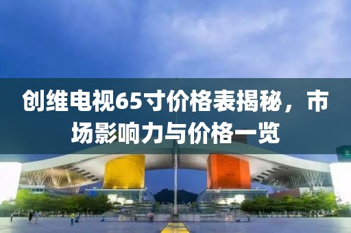創(chuàng)維電視65寸價格表揭秘，市場影響力與價格一覽