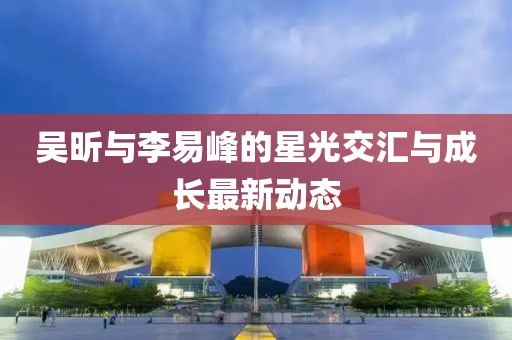 吳昕與李易峰的星光交匯與成長最新動態(tài)