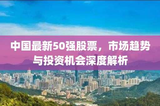 中國最新50強股票，市場趨勢與投資機會深度解析