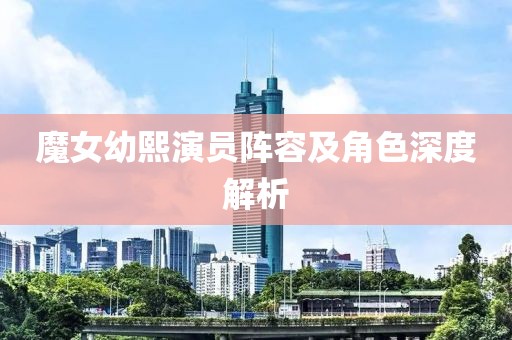 魔女幼熙演員陣容及角色深度解析