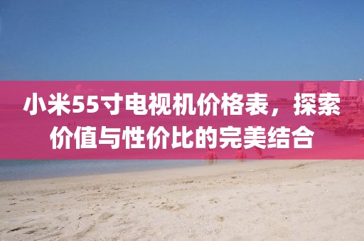 小米55寸電視機價格表，探索價值與性價比的完美結合