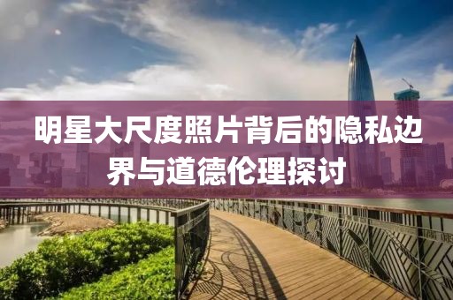 明星大尺度照片背后的隱私邊界與道德倫理探討