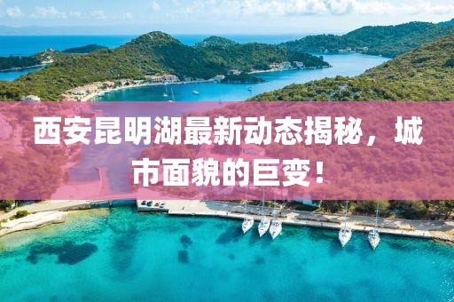 西安昆明湖最新動(dòng)態(tài)揭秘，城市面貌的巨變！