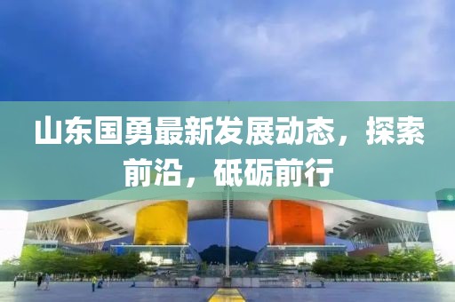 山東國勇最新發(fā)展動態(tài)，探索前沿，砥礪前行