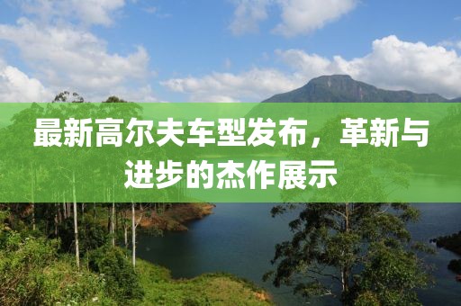 最新高爾夫車型發(fā)布，革新與進步的杰作展示