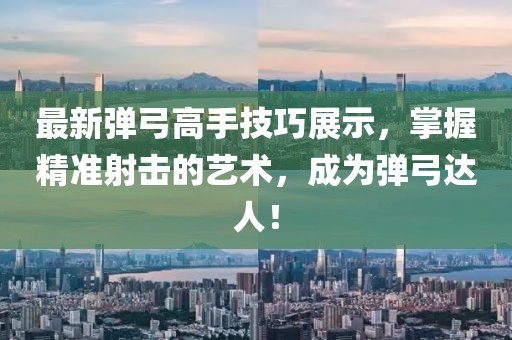 最新彈弓高手技巧展示，掌握精準射擊的藝術(shù)，成為彈弓達人！