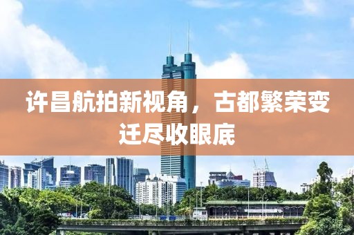 許昌航拍新視角，古都繁榮變遷盡收眼底