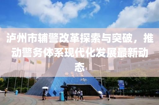 瀘州市輔警改革探索與突破，推動警務(wù)體系現(xiàn)代化發(fā)展最新動態(tài)