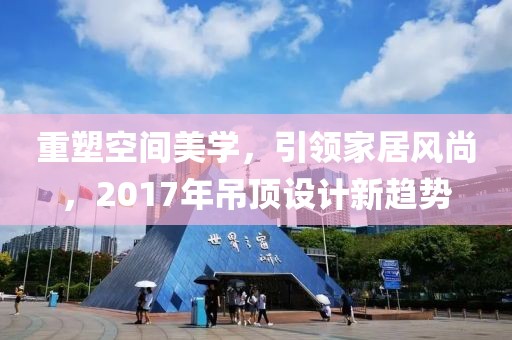 重塑空間美學(xué)，引領(lǐng)家居風(fēng)尚，2017年吊頂設(shè)計(jì)新趨勢(shì)