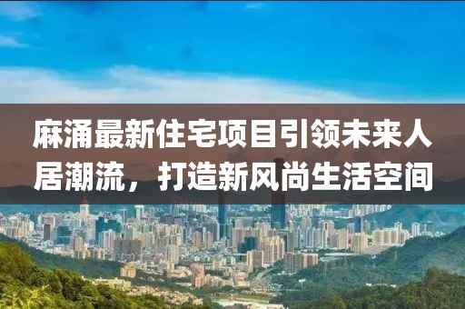 麻涌最新住宅項(xiàng)目引領(lǐng)未來人居潮流，打造新風(fēng)尚生活空間