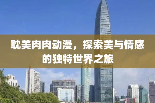 耽美肉肉動(dòng)漫，探索美與情感的獨(dú)特世界之旅