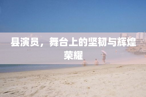 縣演員，舞臺上的堅(jiān)韌與輝煌榮耀