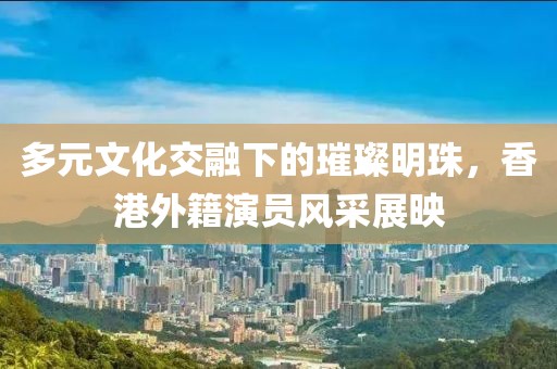 多元文化交融下的璀璨明珠，香港外籍演員風(fēng)采展映
