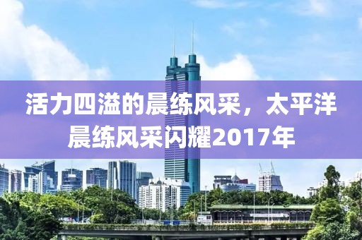 活力四溢的晨練風(fēng)采，太平洋晨練風(fēng)采閃耀2017年