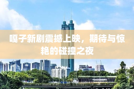 嘎子新劇震撼上映，期待與驚艷的碰撞之夜