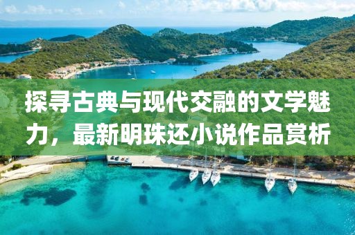 探尋古典與現(xiàn)代交融的文學(xué)魅力，最新明珠還小說作品賞析