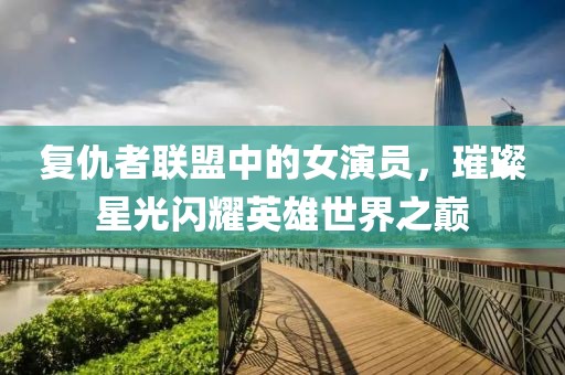 復(fù)仇者聯(lián)盟中的女演員，璀璨星光閃耀英雄世界之巔