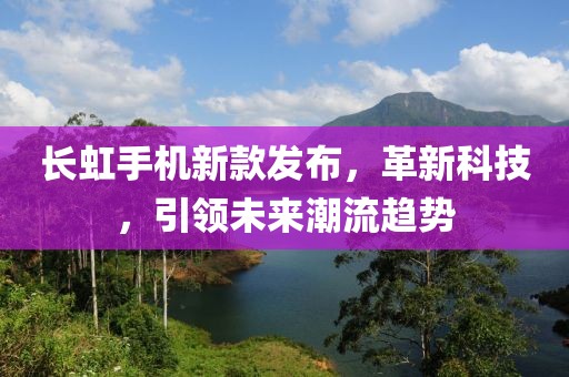 長虹手機新款發(fā)布，革新科技，引領(lǐng)未來潮流趨勢