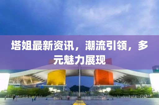 塔姐最新資訊，潮流引領，多元魅力展現(xiàn)
