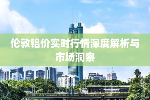 倫敦鋁價實時行情深度解析與市場洞察