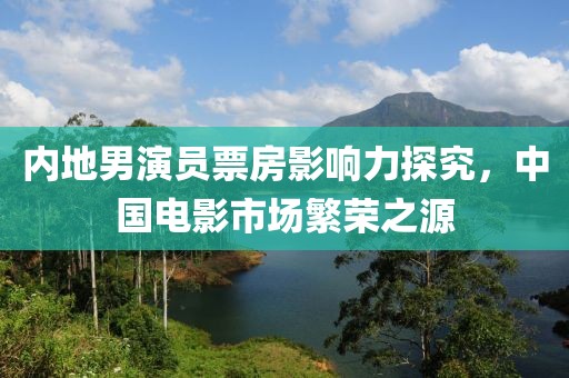 內(nèi)地男演員票房影響力探究，中國電影市場繁榮之源