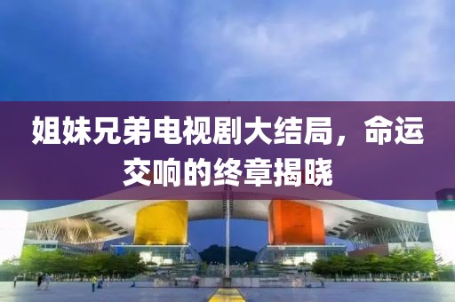 姐妹兄弟電視劇大結局，命運交響的終章揭曉