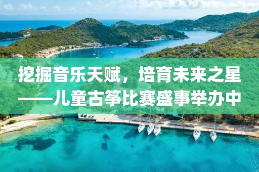 挖掘音樂(lè)天賦，培育未來(lái)之星——兒童古箏比賽盛事舉辦中