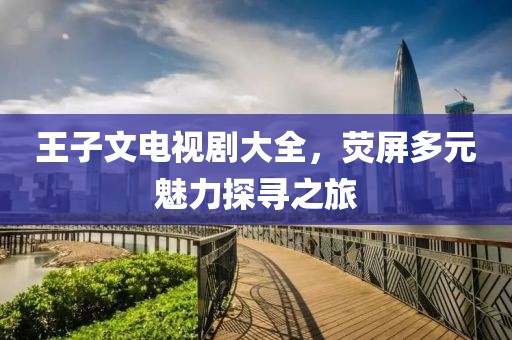 王子文電視劇大全，熒屏多元魅力探尋之旅