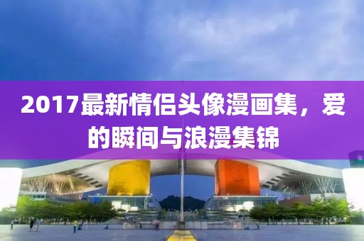 2017最新情侶頭像漫畫集，愛的瞬間與浪漫集錦