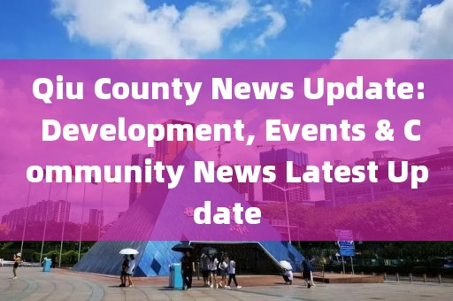 Qiu County News Update: Development, Events & Community News Latest Update
