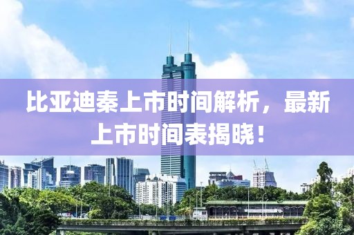 比亞迪秦上市時間解析，最新上市時間表揭曉！