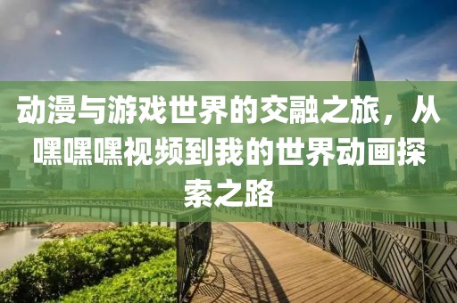 動漫與游戲世界的交融之旅，從嘿嘿嘿視頻到我的世界動畫探索之路
