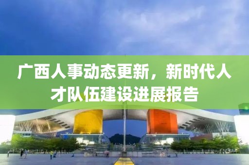 廣西人事動態(tài)更新，新時代人才隊伍建設(shè)進展報告