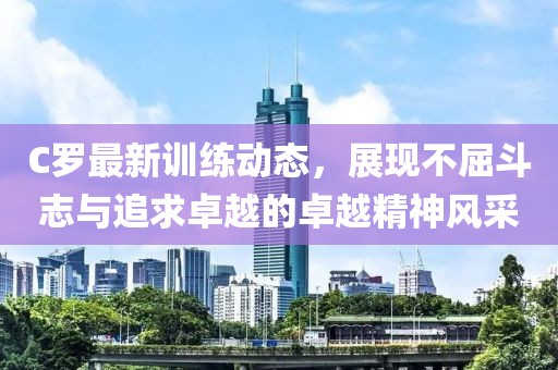 C羅最新訓(xùn)練動(dòng)態(tài)，展現(xiàn)不屈斗志與追求卓越的卓越精神風(fēng)采