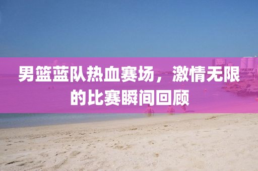 男籃藍(lán)隊熱血賽場，激情無限的比賽瞬間回顧