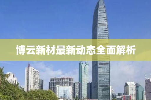 博云新材最新動(dòng)態(tài)全面解析