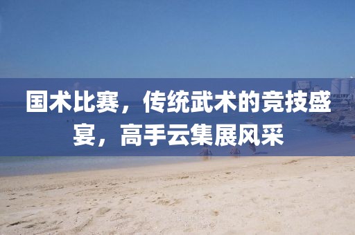 國術(shù)比賽，傳統(tǒng)武術(shù)的競技盛宴，高手云集展風(fēng)采